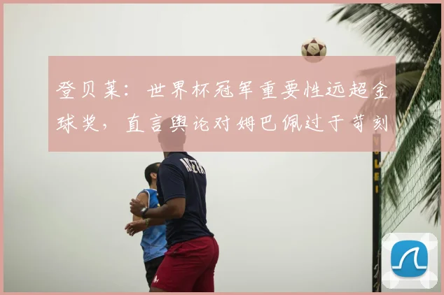 登贝莱:世界杯冠军重要性远超金球奖,直言舆论对姆巴佩过于苛刻,球迷怎么看?