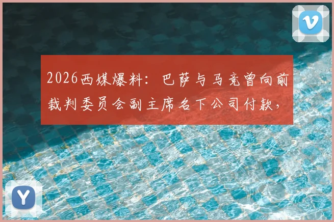 2026西媒爆料：巴萨与马竞曾向前裁判委员会副主席名下公司付款，西甲裁判争议再添新证