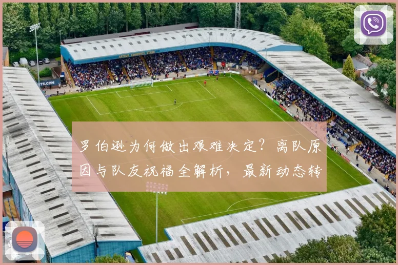 罗伯逊为何做出艰难决定？离队原因与队友祝福全解析，最新动态转会消息汇总