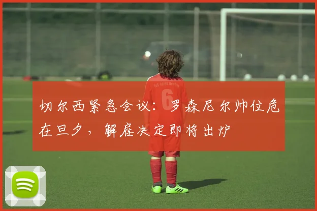 切尔西紧急会议:罗森尼尔帅位危在旦夕,解雇决定即将出炉