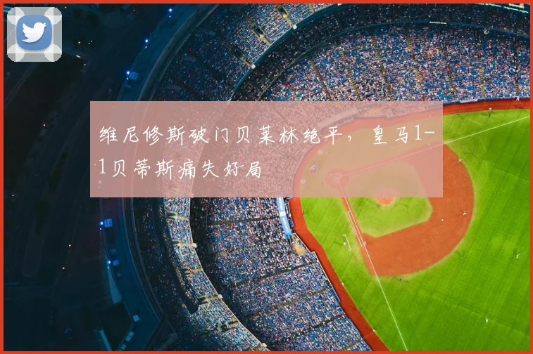 维尼修斯破门贝莱林绝平,皇马1-1贝蒂斯痛失好局