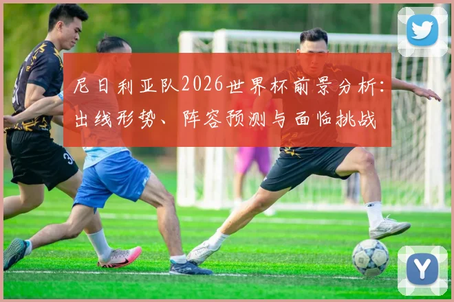 尼日利亚队2026世界杯前景分析:出线形势、阵容预测与面临挑战